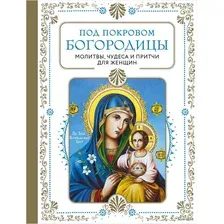 Под покровом Богородицы. Молитвы, чудеса и притчи для женщин